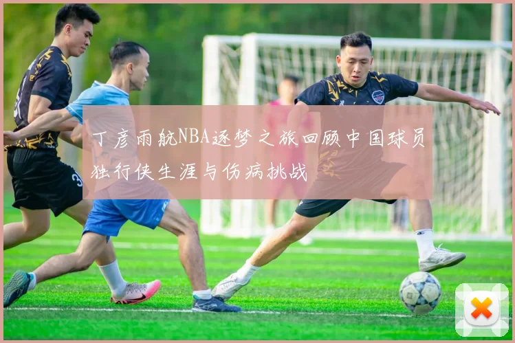 丁彦雨航NBA逐梦之旅回顾中国球员独行侠生涯与伤病挑战