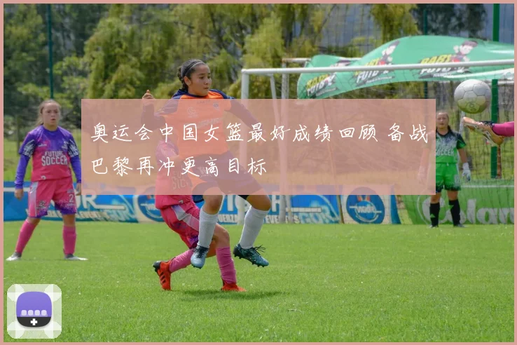奥运会中国女篮最好成绩回顾 备战巴黎再冲更高目标
