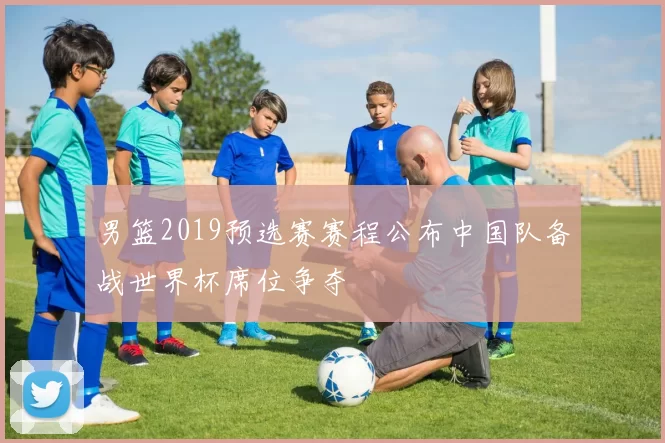 男篮2019预选赛赛程公布中国队备战世界杯席位争夺