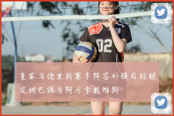 皇家马德里新赛季阵容补强目标锁定姆巴佩与阿方索戴维斯