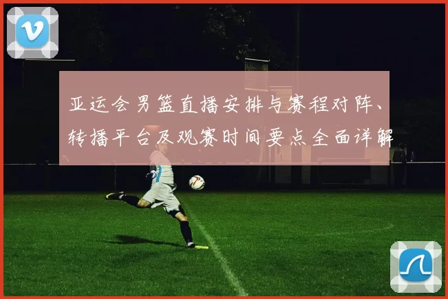亚运会男篮直播安排与赛程对阵、转播平台及观赛时间要点全面详解