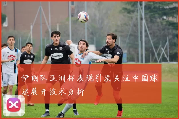 伊朗队亚洲杯表现引发关注中国球迷展开技术分析