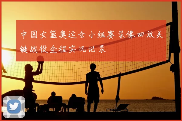 中国女篮奥运会小组赛录像回放关键战役全程实况记录