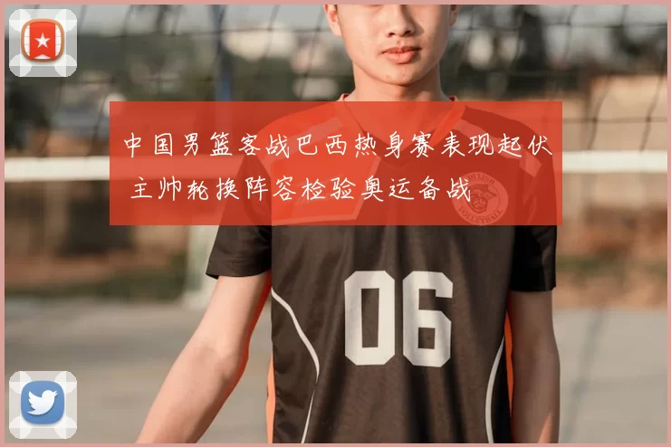 中国男篮客战巴西热身赛表现起伏 主帅轮换阵容检验奥运备战
