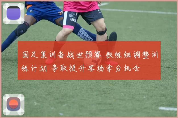国足集训备战世预赛 教练组调整训练计划 争取提升客场拿分机会