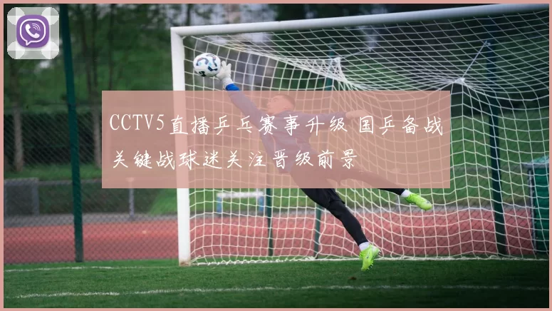 CCTV5直播乒乓赛事升级 国乒备战关键战球迷关注晋级前景