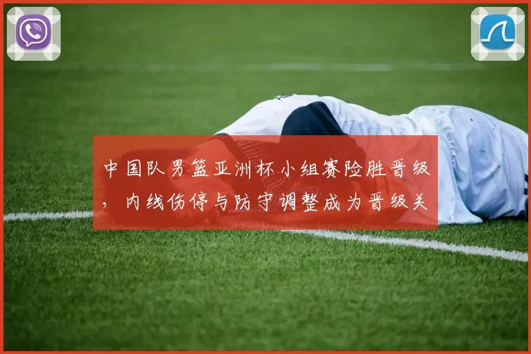 中国队男篮亚洲杯小组赛险胜晋级，内线伤停与防守调整成为晋级关键