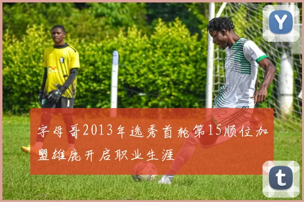 字母哥2013年选秀首轮第15顺位加盟雄鹿开启职业生涯