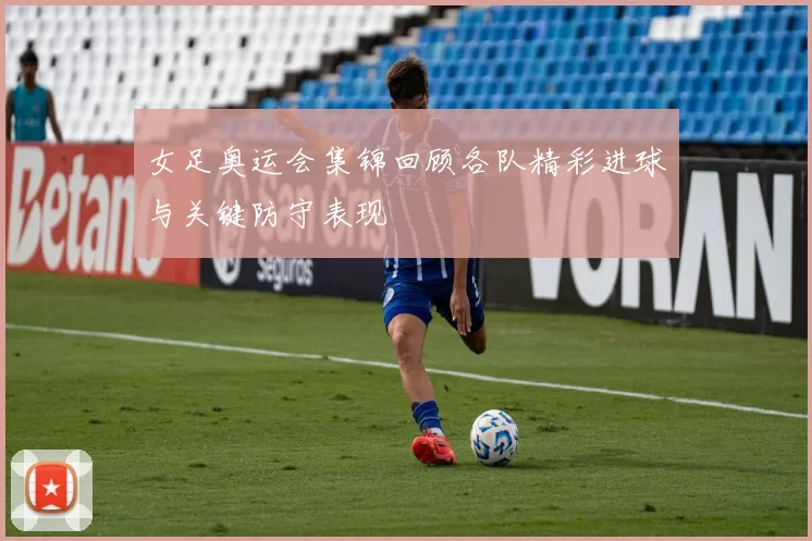 女足奥运会集锦回顾各队精彩进球与关键防守表现
