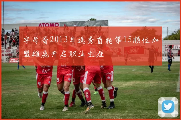 字母哥2013年选秀首轮第15顺位加盟雄鹿开启职业生涯