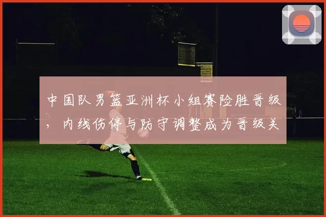 中国队男篮亚洲杯小组赛险胜晋级，内线伤停与防守调整成为晋级关键