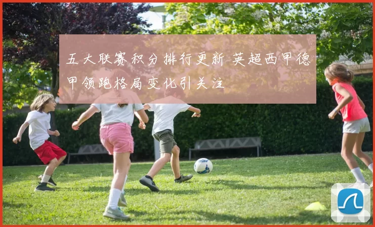 五大联赛积分排行更新 英超西甲德甲领跑格局变化引关注