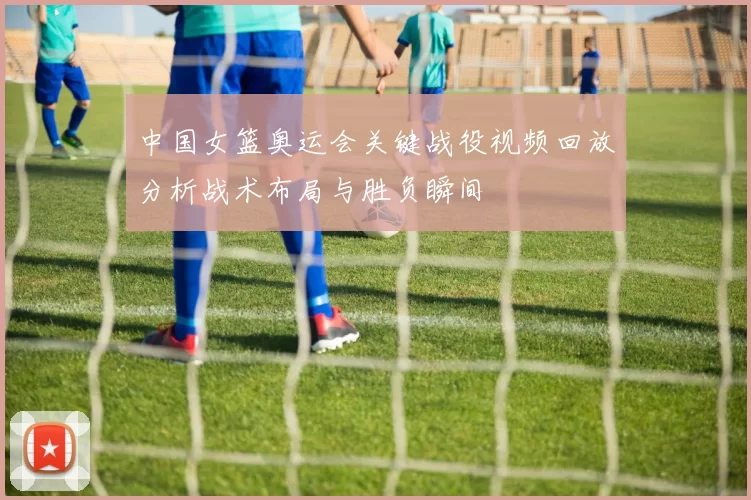 中国女篮奥运会关键战役视频回放分析战术布局与胜负瞬间
