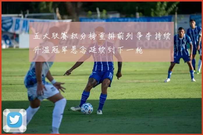 五大联赛积分榜重排前列争夺持续升温冠军悬念延续到下一轮