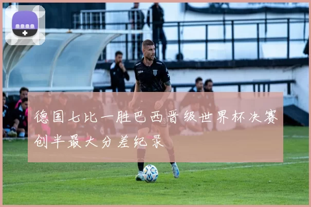 德国七比一胜巴西晋级世界杯决赛创半最大分差纪录