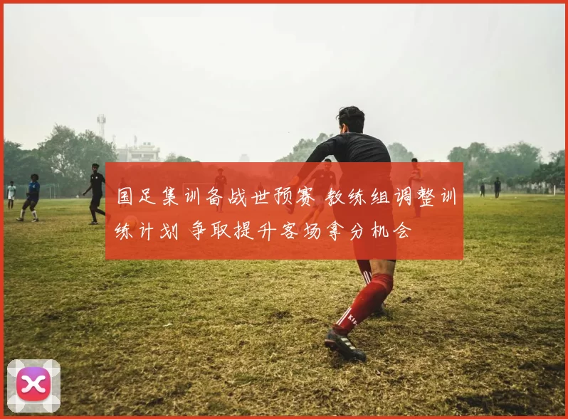 国足集训备战世预赛 教练组调整训练计划 争取提升客场拿分机会