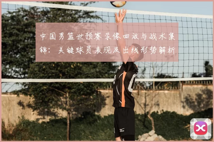 中国男篮世预赛录像回放与战术集锦：关键球员表现及出线形势解析