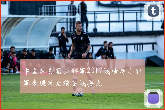中国队男篮亚锦赛2017战绩与小组赛表现及后续备战要点