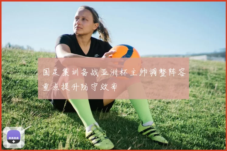 国足集训备战亚洲杯主帅调整阵容重点提升防守效率