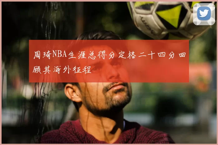 周琦NBA生涯总得分定格二十四分回顾其海外征程