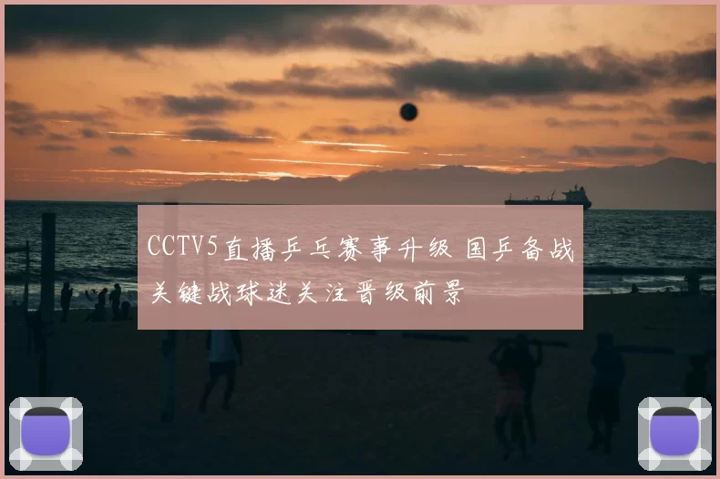 CCTV5直播乒乓赛事升级 国乒备战关键战球迷关注晋级前景