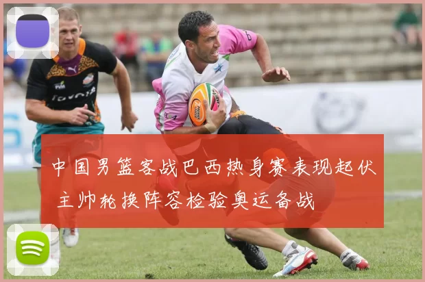 中国男篮客战巴西热身赛表现起伏 主帅轮换阵容检验奥运备战