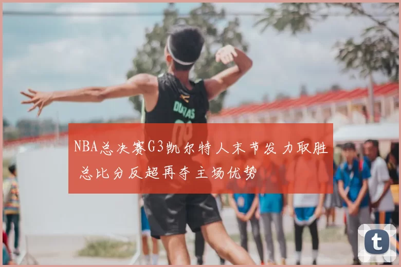NBA总决赛G3凯尔特人末节发力取胜 总比分反超再夺主场优势