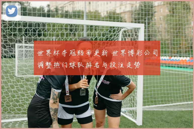 世界杯夺冠赔率更新 世界博彩公司调整热门球队排名与投注走势