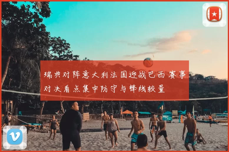 瑞典对阵意大利法国迎战巴西 赛事对决看点集中防守与锋线较量