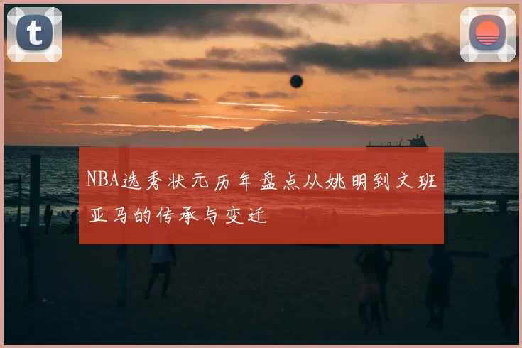 NBA选秀状元历年盘点从姚明到文班亚马的传承与变迁