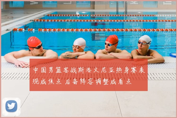 中国男篮客战斯洛文尼亚热身赛表现成焦点 后备阵容调整成看点
